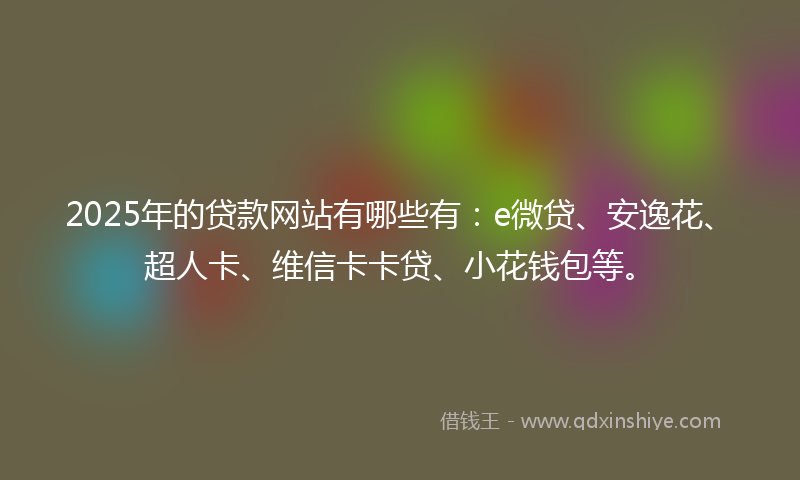 2025年的贷款网站有哪些有：e微贷、安逸花、超人卡、维信卡卡贷、小花钱包等。