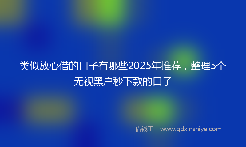 类似放心借的口子有哪些2025年推荐，整理5个无视黑户秒下款的口子