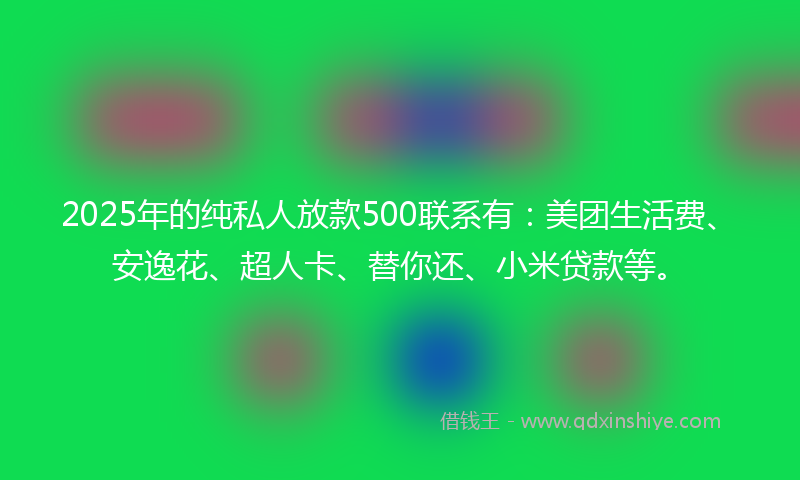 2025年的纯私人放款500联系有：美团生活费、安逸花、超人卡、替你还、小米贷款等。