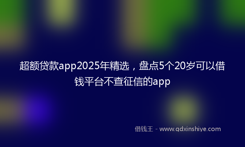 超额贷款app2025年精选，盘点5个20岁可以借钱平台不查征信的app