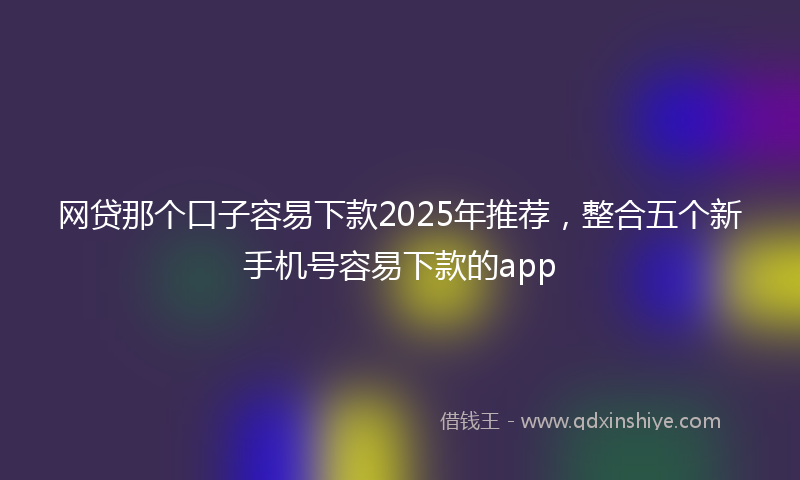 网贷那个口子容易下款2025年推荐，整合五个新手机号容易下款的app