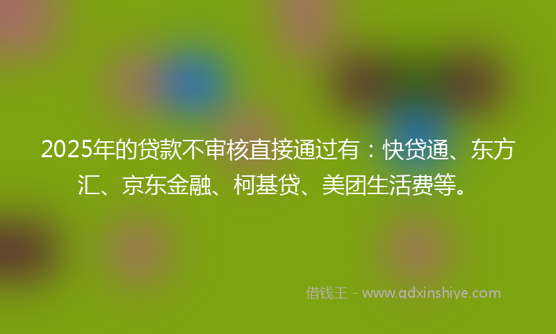 2025年的贷款不审核直接通过有：快贷通、东方汇、京东金融、柯基贷、美团生活费等。