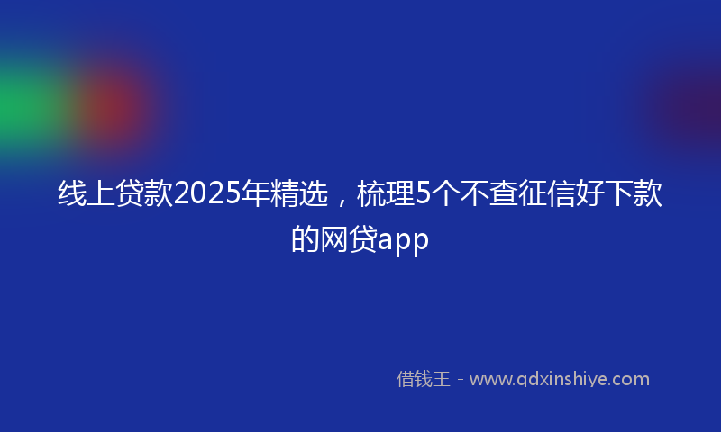 线上贷款2025年精选，梳理5个不查征信好下款的网贷app