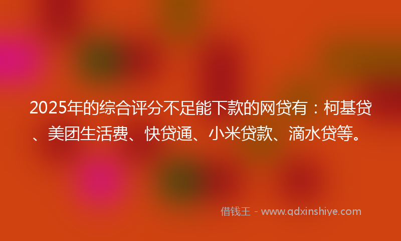 2025年的综合评分不足能下款的网贷有：柯基贷、美团生活费、快贷通、小米贷款、滴水贷等。