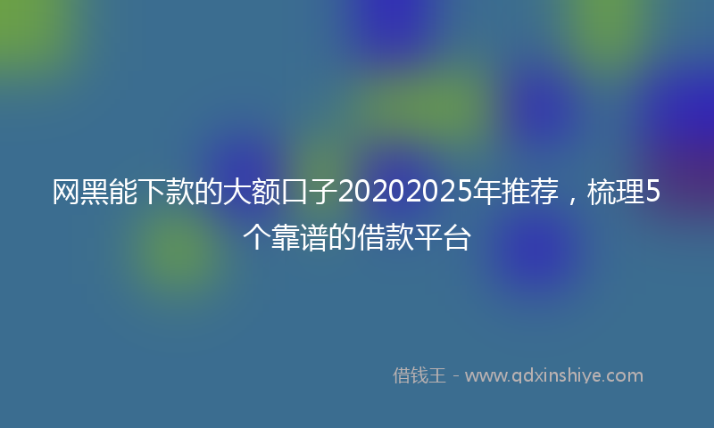 网黑能下款的大额口子20202025年推荐，梳理5个靠谱的借款平台