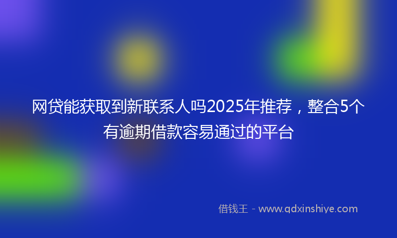 网贷能获取到新联系人吗2025年推荐，整合5个有逾期借款容易通过的平台