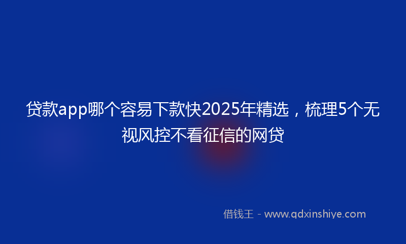 贷款app哪个容易下款快2025年精选，梳理5个无视风控不看征信的网贷