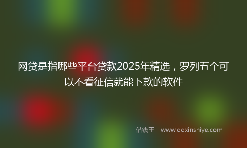 网贷是指哪些平台贷款2025年精选，罗列五个可以不看征信就能下款的软件