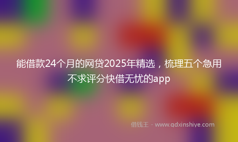 能借款24个月的网贷2025年精选，梳理五个急用不求评分快借无忧的app