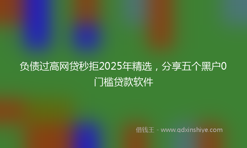 负债过高网贷秒拒2025年精选，分享五个黑户0门槛贷款软件
