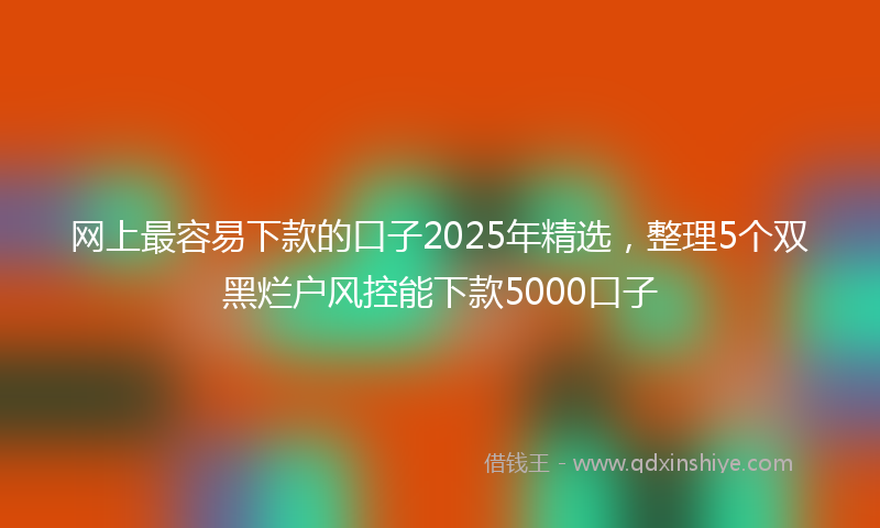 网上最容易下款的口子2025年精选，整理5个双黑烂户风控能下款5000口子