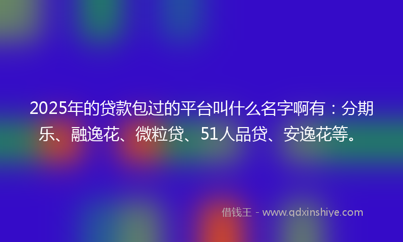 2025年的贷款包过的平台叫什么名字啊有：分期乐、融逸花、微粒贷、51人品贷、安逸花等。