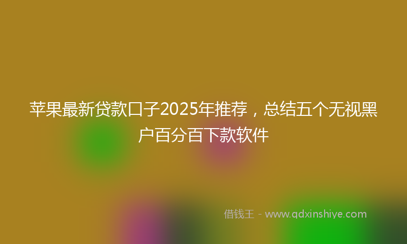 苹果最新贷款口子2025年推荐，总结五个无视黑户百分百下款软件