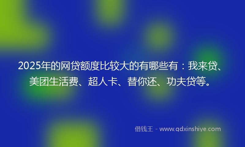 2025年的网贷额度比较大的有哪些有：我来贷、美团生活费、超人卡、替你还、功夫贷等。