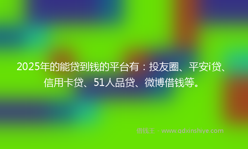 2025年的能贷到钱的平台有：投友圈、平安i贷、信用卡贷、51人品贷、微博借钱等。