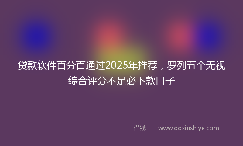 贷款软件百分百通过2025年推荐，罗列五个无视综合评分不足必下款口子