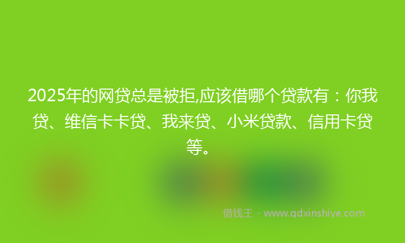 2025年的网贷总是被拒,应该借哪个贷款有：你我贷、维信卡卡贷、我来贷、小米贷款、信用卡贷等。