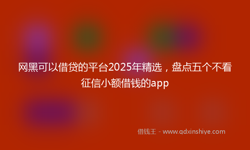 网黑可以借贷的平台2025年精选，盘点五个不看征信小额借钱的app
