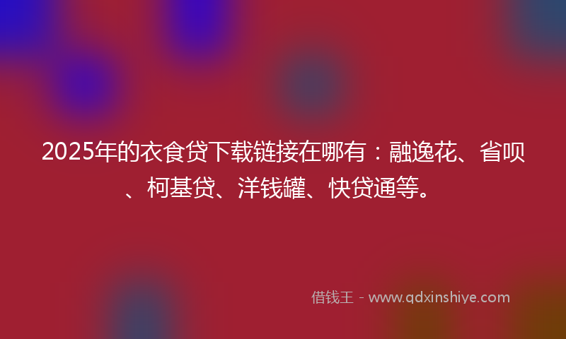 2025年的衣食贷下载链接在哪有：融逸花、省呗、柯基贷、洋钱罐、快贷通等。