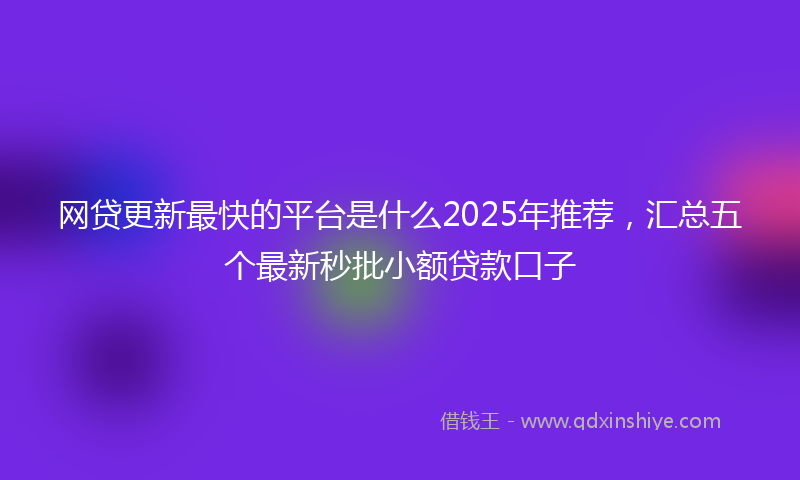 网贷更新最快的平台是什么2025年推荐，汇总五个最新秒批小额贷款口子