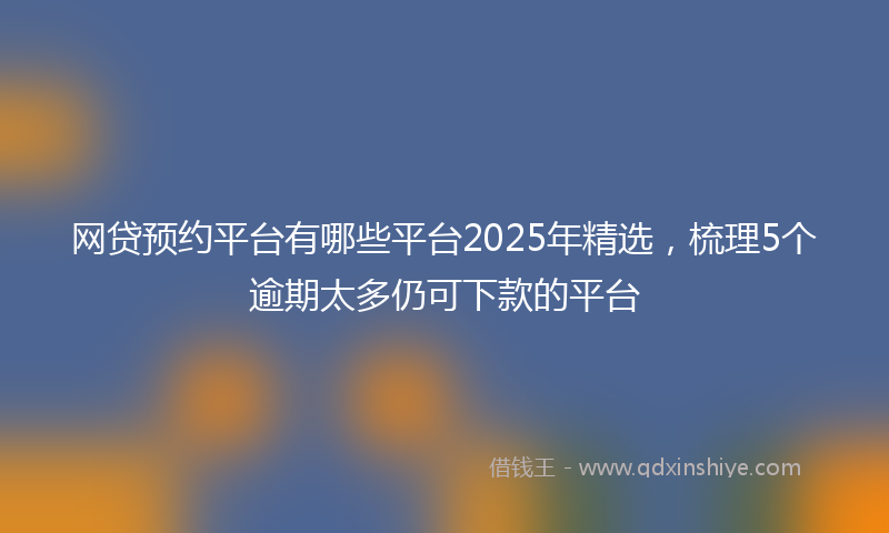 网贷预约平台有哪些平台2025年精选，梳理5个逾期太多仍可下款的平台