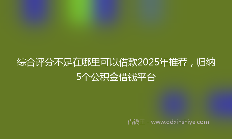 综合评分不足在哪里可以借款2025年推荐，归纳5个公积金借钱平台