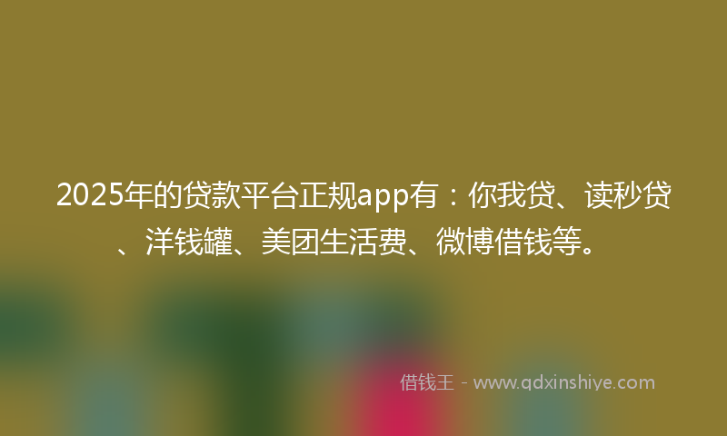 2025年的贷款平台正规app有：你我贷、读秒贷、洋钱罐、美团生活费、微博借钱等。