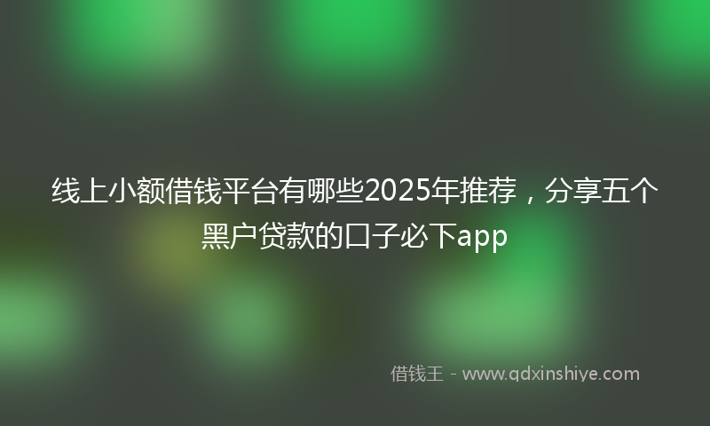 线上小额借钱平台有哪些2025年推荐，分享五个黑户贷款的口子必下app