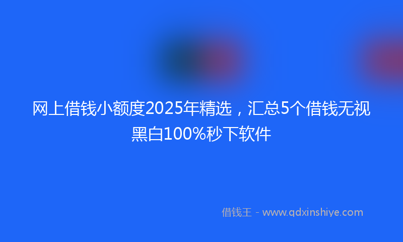 网上借钱小额度2025年精选，汇总5个借钱无视黑白100%秒下软件