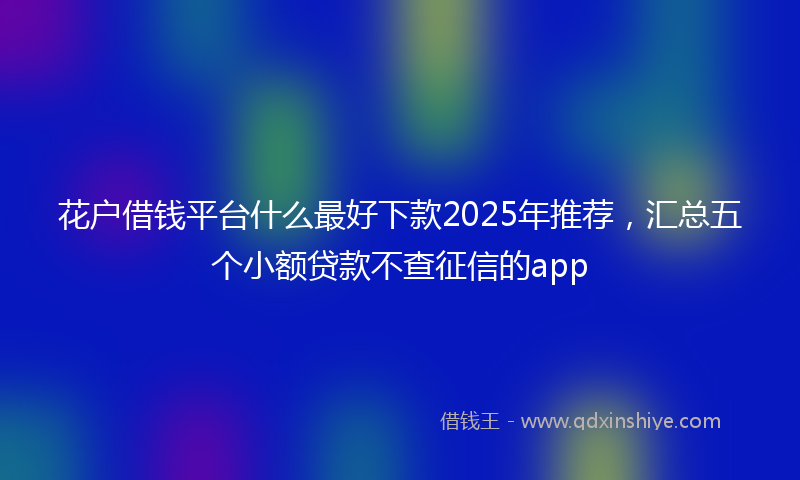 花户借钱平台什么最好下款2025年推荐，汇总五个小额贷款不查征信的app