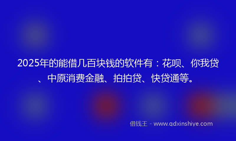 2025年的能借几百块钱的软件有：花呗、你我贷、中原消费金融、拍拍贷、快贷通等。