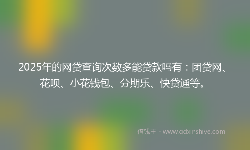 2025年的网贷查询次数多能贷款吗有：团贷网、花呗、小花钱包、分期乐、快贷通等。