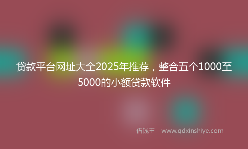 贷款平台网址大全2025年推荐，整合五个1000至5000的小额贷款软件