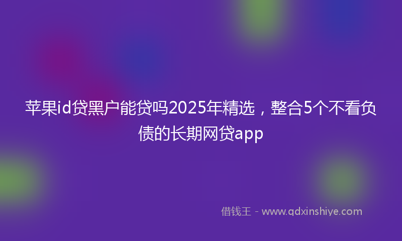 苹果id贷黑户能贷吗2025年精选，整合5个不看负债的长期网贷app