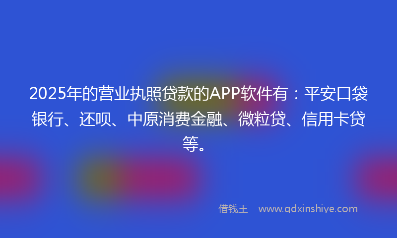 2025年的营业执照贷款的APP软件有：平安口袋银行、还呗、中原消费金融、微粒贷、信用卡贷等。