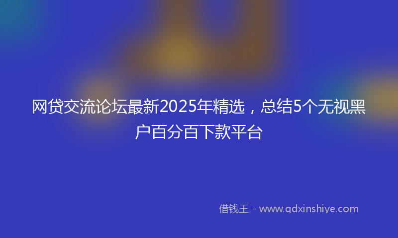 网贷交流论坛最新2025年精选，总结5个无视黑户百分百下款平台