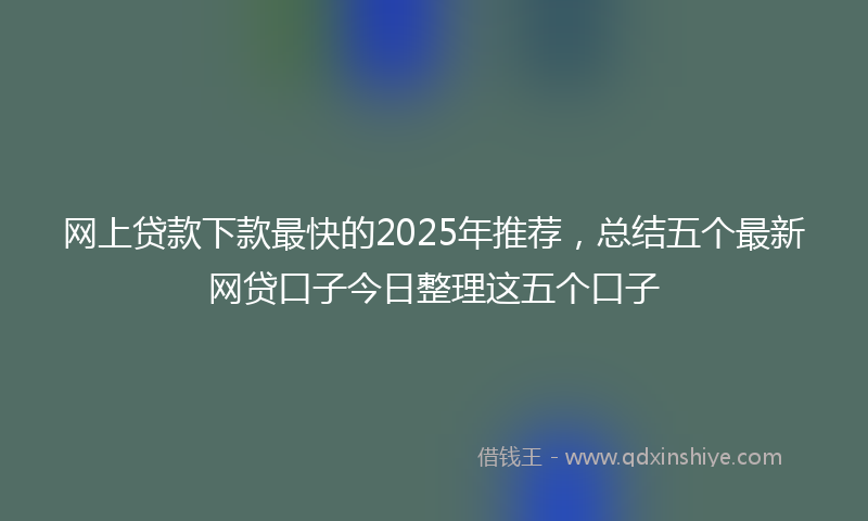 网上贷款下款最快的2025年推荐，总结五个最新网贷口子今日整理这五个口子