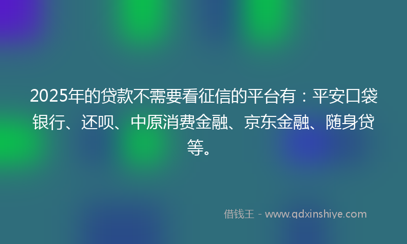 2025年的贷款不需要看征信的平台有：平安口袋银行、还呗、中原消费金融、京东金融、随身贷等。