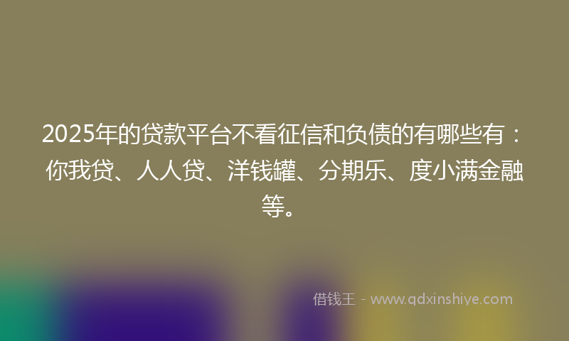2025年的贷款平台不看征信和负债的有哪些有：你我贷、人人贷、洋钱罐、分期乐、度小满金融等。