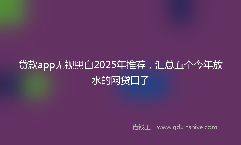 贷款app无视黑白2025年推荐，汇总五个今年放水的网贷口子
