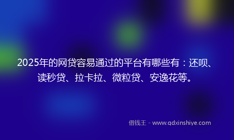 2025年的网贷容易通过的平台有哪些有：还呗、读秒贷、拉卡拉、微粒贷、安逸花等。
