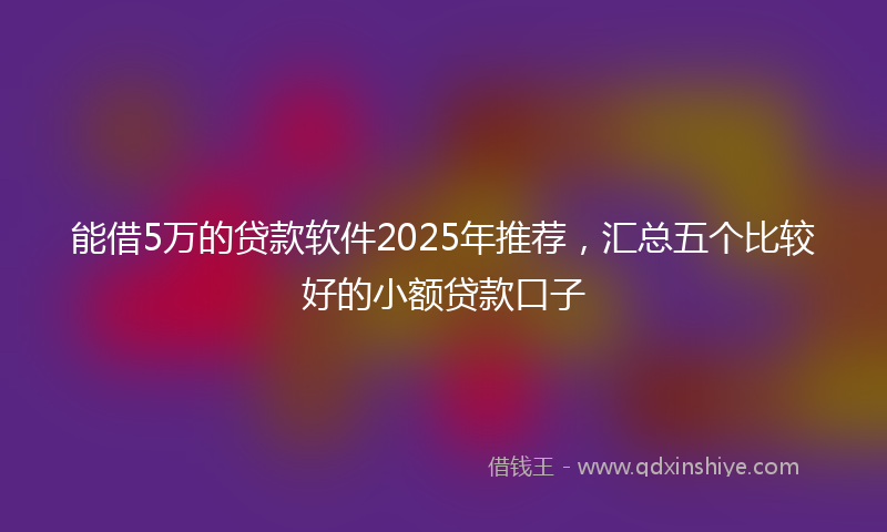 能借5万的贷款软件2025年推荐，汇总五个比较好的小额贷款口子