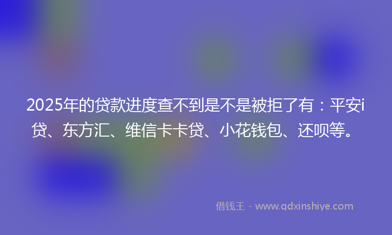 2025年的贷款进度查不到是不是被拒了有：平安i贷、东方汇、维信卡卡贷、小花钱包、还呗等。