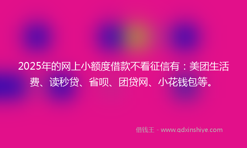 2025年的网上小额度借款不看征信有：美团生活费、读秒贷、省呗、团贷网、小花钱包等。