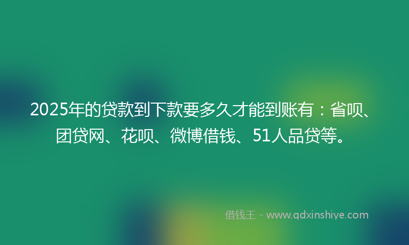 2025年的贷款到下款要多久才能到账有：省呗、团贷网、花呗、微博借钱、51人品贷等。