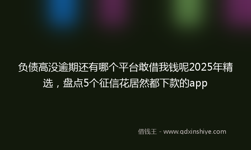 负债高没逾期还有哪个平台敢借我钱呢2025年精选，盘点5个征信花居然都下款的app