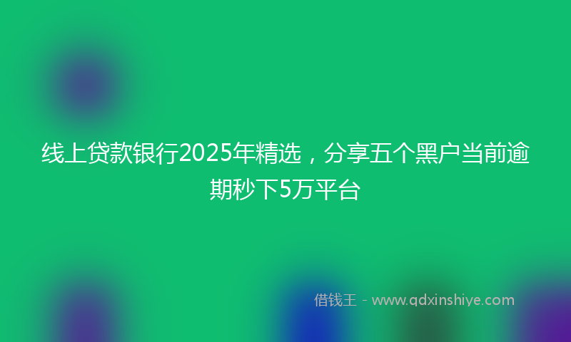 线上贷款银行2025年精选，分享五个黑户当前逾期秒下5万平台