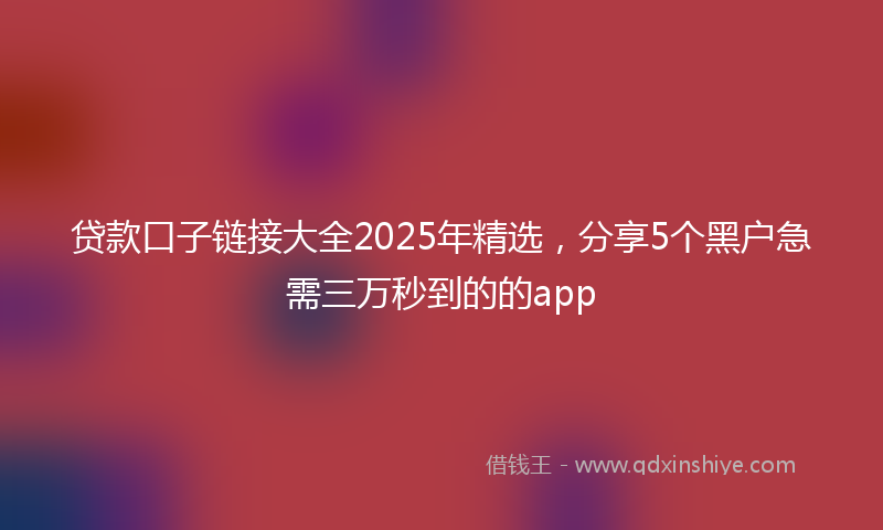 贷款口子链接大全2025年精选，分享5个黑户急需三万秒到的的app