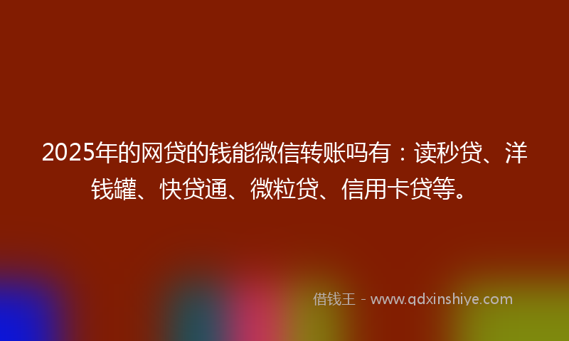2025年的网贷的钱能微信转账吗有：读秒贷、洋钱罐、快贷通、微粒贷、信用卡贷等。