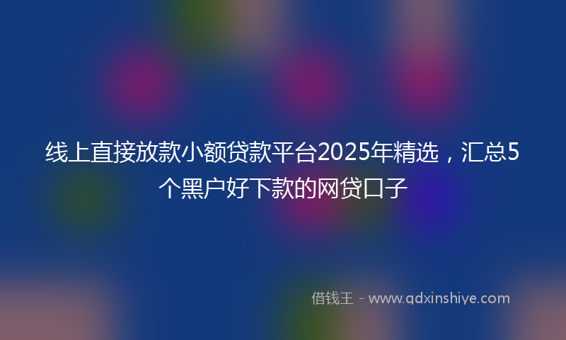 线上直接放款小额贷款平台2025年精选，汇总5个黑户好下款的网贷口子